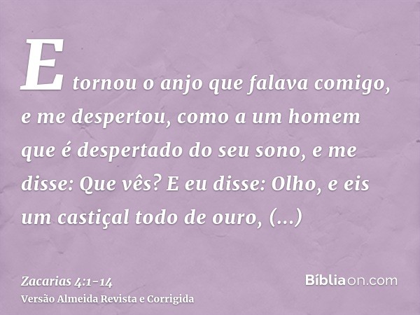 E tornou o anjo que falava comigo, e me despertou, como a um homem que é despertado do seu sono,e me disse: Que vês? E eu disse: Olho, e eis um castiçal todo de