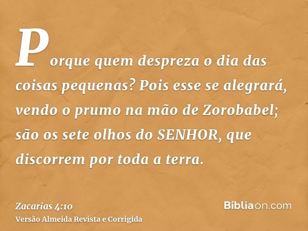 Porque quem despreza o dia das coisas pequenas? Pois esse se alegrará, vendo o prumo na mão de Zorobabel; são os sete olhos do SENHOR, que discorrem por toda a 