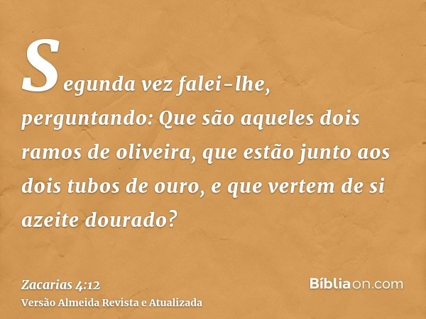 Segunda vez falei-lhe, perguntando: Que são aqueles dois ramos de oliveira, que estão junto aos dois tubos de ouro, e que vertem de si azeite dourado?