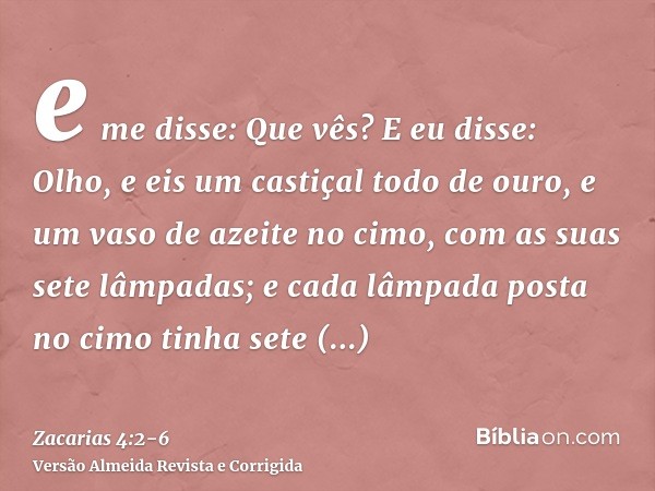 e me disse: Que vês? E eu disse: Olho, e eis um castiçal todo de ouro, e um vaso de azeite no cimo, com as suas sete lâmpadas; e cada lâmpada posta no cimo tinh