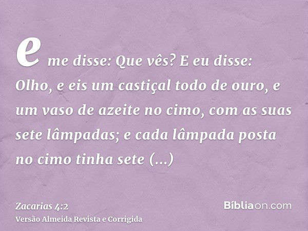 e me disse: Que vês? E eu disse: Olho, e eis um castiçal todo de ouro, e um vaso de azeite no cimo, com as suas sete lâmpadas; e cada lâmpada posta no cimo tinh