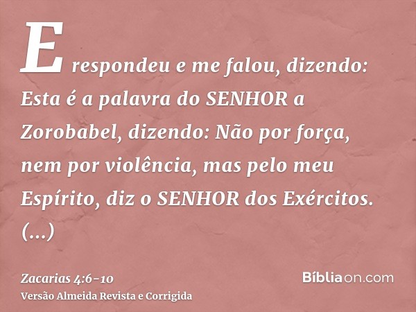 E respondeu e me falou, dizendo: Esta é a palavra do SENHOR a Zorobabel, dizendo: Não por força, nem por violência, mas pelo meu Espírito, diz o SENHOR dos Exér