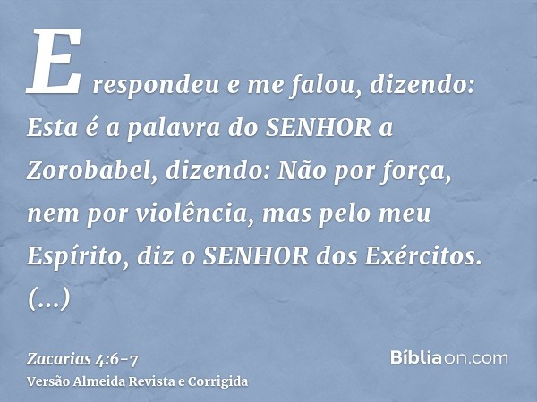 E respondeu e me falou, dizendo: Esta é a palavra do SENHOR a Zorobabel, dizendo: Não por força, nem por violência, mas pelo meu Espírito, diz o SENHOR dos Exér