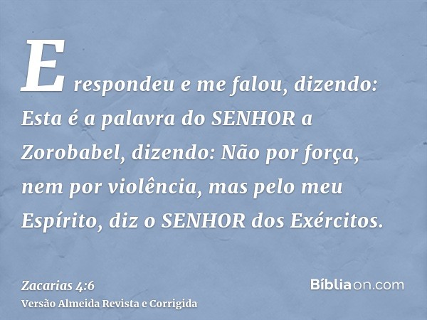 E respondeu e me falou, dizendo: Esta é a palavra do SENHOR a Zorobabel, dizendo: Não por força, nem por violência, mas pelo meu Espírito, diz o SENHOR dos Exér