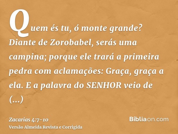 Quem és tu, ó monte grande? Diante de Zorobabel, serás uma campina; porque ele trará a primeira pedra com aclamações: Graça, graça a ela.E a palavra do SENHOR v