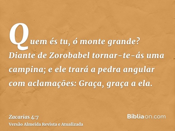 Quem és tu, ó monte grande? Diante de Zorobabel tornar-te-ás uma campina; e ele trará a pedra angular com aclamações: Graça, graça a ela.