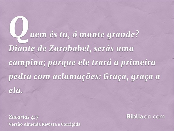 Quem és tu, ó monte grande? Diante de Zorobabel, serás uma campina; porque ele trará a primeira pedra com aclamações: Graça, graça a ela.