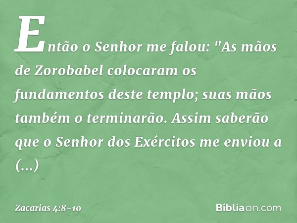 Então o Senhor me falou: "As mãos de Zorobabel colocaram os fundamentos deste templo; suas mãos também o terminarão. Assim saberão que o Senhor dos Exércitos me