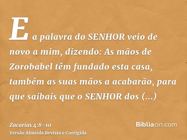 E a palavra do SENHOR veio de novo a mim, dizendo:As mãos de Zorobabel têm fundado esta casa, também as suas mãos a acabarão, para que saibais que o SENHOR dos 