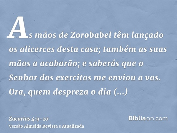 As mãos de Zorobabel têm lançado os alicerces desta casa; também as suas mãos a acabarão; e saberás que o Senhor dos exercitos me enviou a vos.Ora, quem desprez