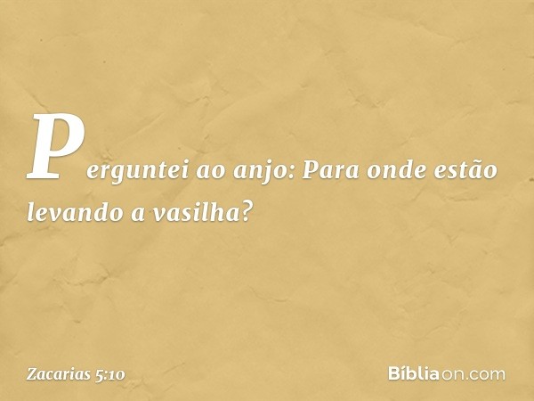 Perguntei ao anjo: Para onde estão levando a vasilha? -- Zacarias 5:10