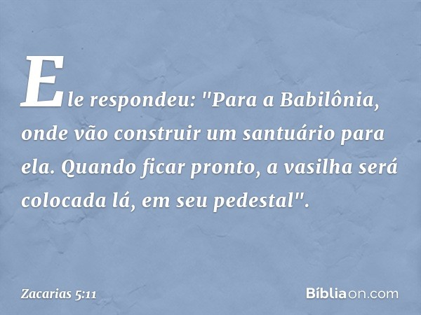 Ele respondeu: "Para a Babilônia, onde vão construir um santuário para ela. Quando ficar pronto, a vasilha será colocada lá, em seu pedestal". -- Zacarias 5:11