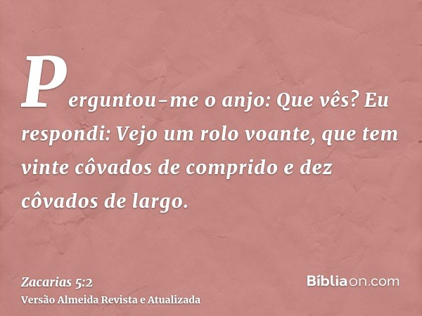 Perguntou-me o anjo: Que vês? Eu respondi: Vejo um rolo voante, que tem vinte côvados de comprido e dez côvados de largo.