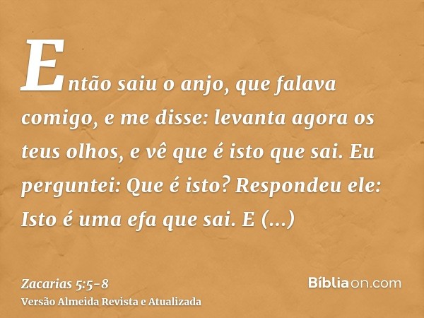 Então saiu o anjo, que falava comigo, e me disse: levanta agora os teus olhos, e vê que é isto que sai.Eu perguntei: Que é isto? Respondeu ele: Isto é uma efa q