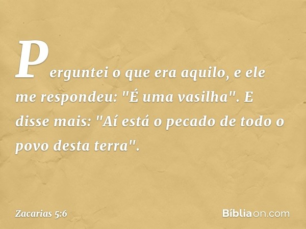 Perguntei o que era aquilo, e ele me respondeu: "É uma vasilha". E disse mais: "Aí está o pecado de todo o povo desta terra". -- Zacarias 5:6