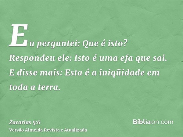 Eu perguntei: Que é isto? Respondeu ele: Isto é uma efa que sai. E disse mais: Esta é a iniqüidade em toda a terra.