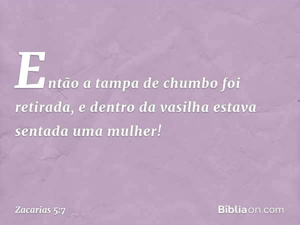 Então a tampa de chumbo foi retirada, e dentro da vasilha estava sentada uma mulher! -- Zacarias 5:7