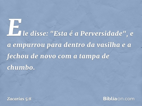 Ele disse: "Esta é a Perversidade", e a empurrou para dentro da vasilha e a fechou de novo com a tampa de chumbo. -- Zacarias 5:8