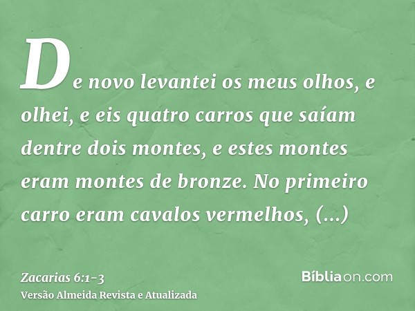 De novo levantei os meus olhos, e olhei, e eis quatro carros que saíam dentre dois montes, e estes montes eram montes de bronze.No primeiro carro eram cavalos v