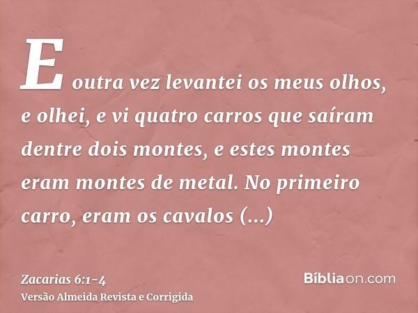 E outra vez levantei os meus olhos, e olhei, e vi quatro carros que saíram dentre dois montes, e estes montes eram montes de metal.No primeiro carro, eram os ca