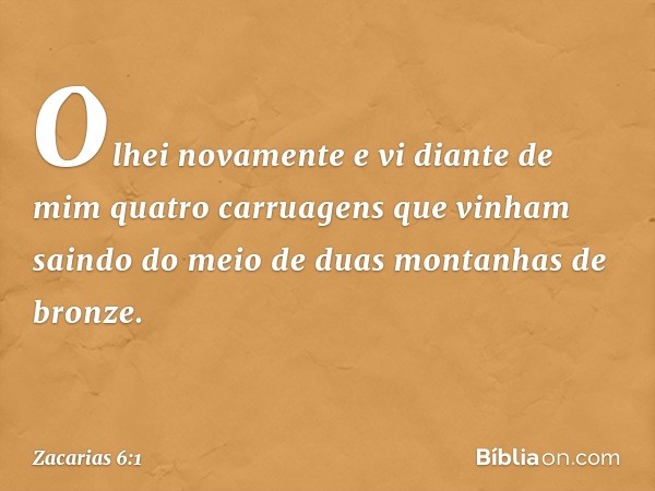 Olhei novamente e vi diante de mim quatro carruagens que vinham saindo do meio de duas montanhas de bronze. -- Zacarias 6:1