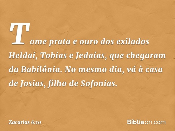 "Tome prata e ouro dos exilados Heldai, Tobias e Jedaías, que chegaram da Babilônia. No mesmo dia, vá à casa de Josias, filho de Sofonias. -- Zacarias 6:10