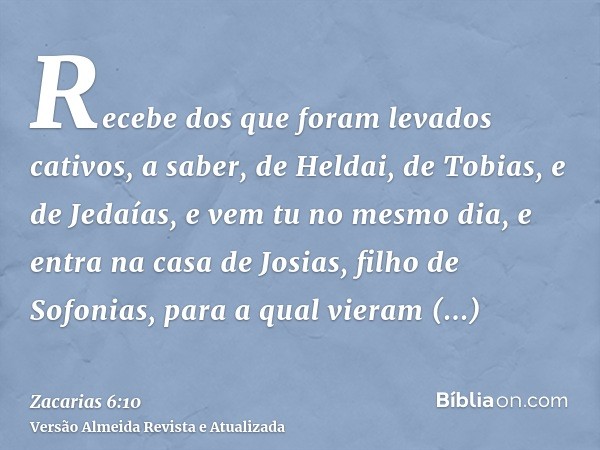 Recebe dos que foram levados cativos, a saber, de Heldai, de Tobias, e de Jedaías, e vem tu no mesmo dia, e entra na casa de Josias, filho de Sofonias, para a q