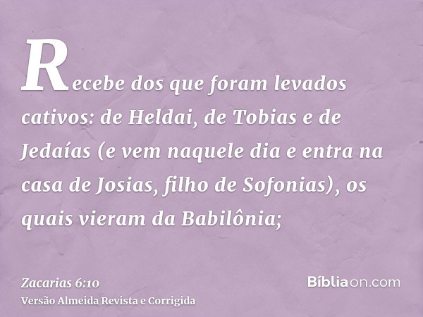 Recebe dos que foram levados cativos: de Heldai, de Tobias e de Jedaías (e vem naquele dia e entra na casa de Josias, filho de Sofonias), os quais vieram da Bab