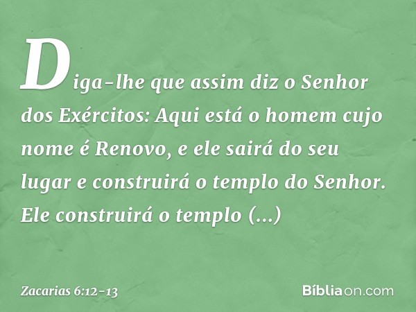 Diga-lhe que assim diz o Senhor dos Exércitos: Aqui está o homem cujo nome é Renovo, e ele sairá do seu lugar e construirá o templo do Senhor. Ele construirá