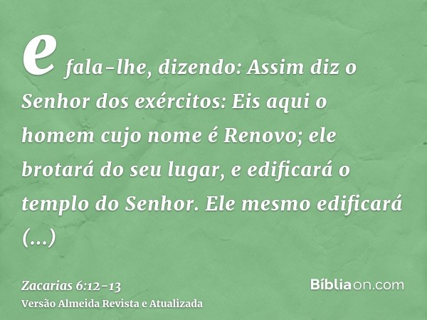 e fala-lhe, dizendo: Assim diz o Senhor dos exércitos: Eis aqui o homem cujo nome é Renovo; ele brotará do seu lugar, e edificará o templo do Senhor.Ele mesmo e