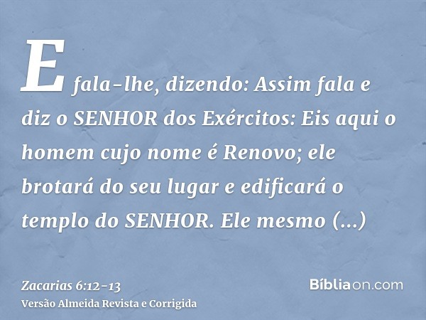 E fala-lhe, dizendo: Assim fala e diz o SENHOR dos Exércitos: Eis aqui o homem cujo nome é Renovo; ele brotará do seu lugar e edificará o templo do SENHOR.Ele m