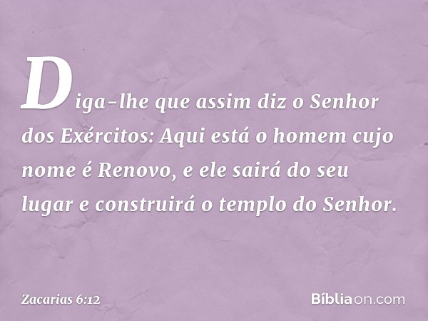 Diga-lhe que assim diz o Se­nhor dos Exércitos: Aqui está o homem cujo nome é Renovo, e ele sairá do seu lugar e construirá o templo do Senhor. -- Zacarias 6:12