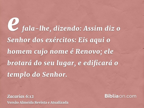 e fala-lhe, dizendo: Assim diz o Senhor dos exércitos: Eis aqui o homem cujo nome é Renovo; ele brotará do seu lugar, e edificará o templo do Senhor.