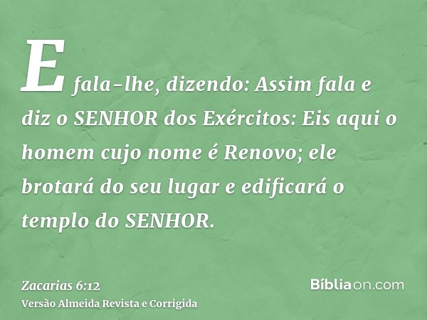E fala-lhe, dizendo: Assim fala e diz o SENHOR dos Exércitos: Eis aqui o homem cujo nome é Renovo; ele brotará do seu lugar e edificará o templo do SENHOR.