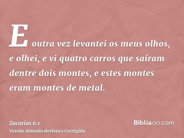 E outra vez levantei os meus olhos, e olhei, e vi quatro carros que saíram dentre dois montes, e estes montes eram montes de metal.