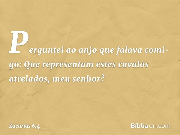 Perguntei ao anjo que falava comi­go: Que representam estes cavalos atrelados, meu senhor? -- Zacarias 6:4