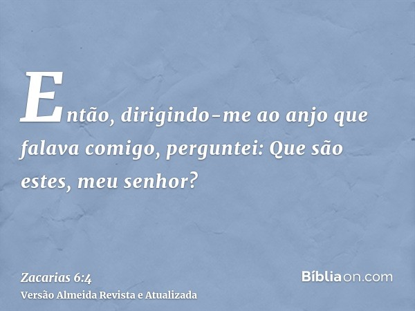 Então, dirigindo-me ao anjo que falava comigo, perguntei: Que são estes, meu senhor?