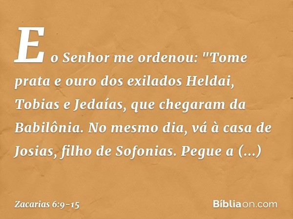 E o Senhor me ordenou: "Tome prata e ouro dos exilados Heldai, Tobias e Jedaías, que chegaram da Babilônia. No mesmo dia, vá à casa de Josias, filho de Sofonias