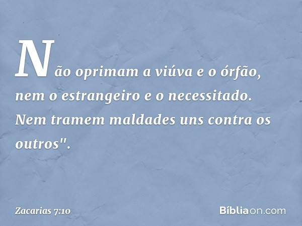 Não oprimam a viúva e o órfão, nem o estrangeiro e o necessitado. Nem tra­mem maldades uns contra os outros". -- Zacarias 7:10