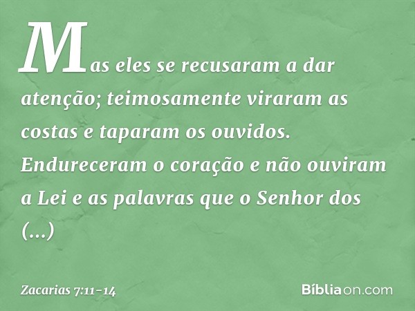 Mas eles se recusaram a dar atenção; teimosamente viraram as costas e taparam os ouvidos. Endureceram o coração e não ouviram a Lei e as palavras que o Senhor d