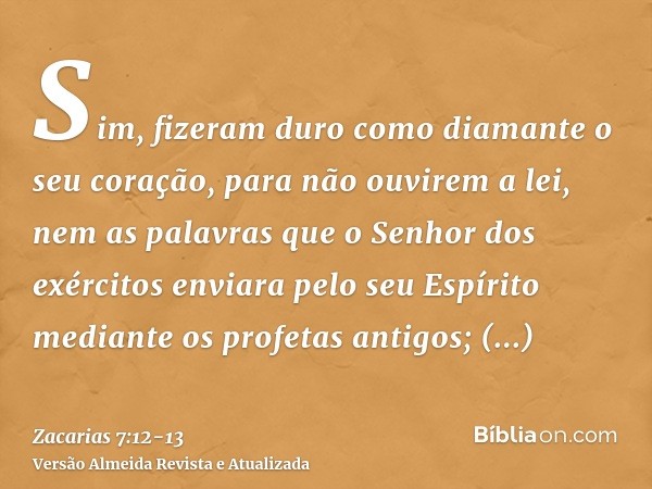 Sim, fizeram duro como diamante o seu coração, para não ouvirem a lei, nem as palavras que o Senhor dos exércitos enviara pelo seu Espírito mediante os profetas