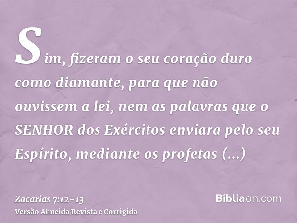 Sim, fizeram o seu coração duro como diamante, para que não ouvissem a lei, nem as palavras que o SENHOR dos Exércitos enviara pelo seu Espírito, mediante os pr