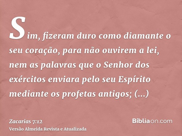 Sim, fizeram duro como diamante o seu coração, para não ouvirem a lei, nem as palavras que o Senhor dos exércitos enviara pelo seu Espírito mediante os profetas