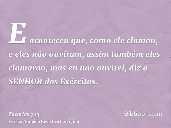 E aconteceu que, como ele clamou, e eles não ouviram, assim também eles clamarão, mas eu não ouvirei, diz o SENHOR dos Exércitos.