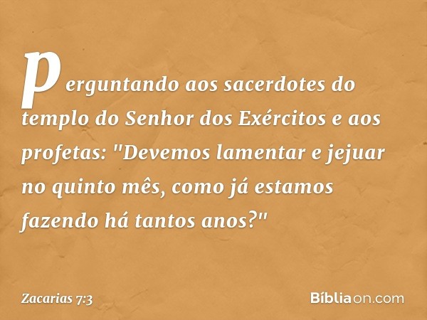 perguntando aos sacerdo­tes do templo do Senhor dos Exércitos e aos profetas: "Devemos lamentar e jejuar no quinto mês, como já esta­mos fazendo há tantos anos?