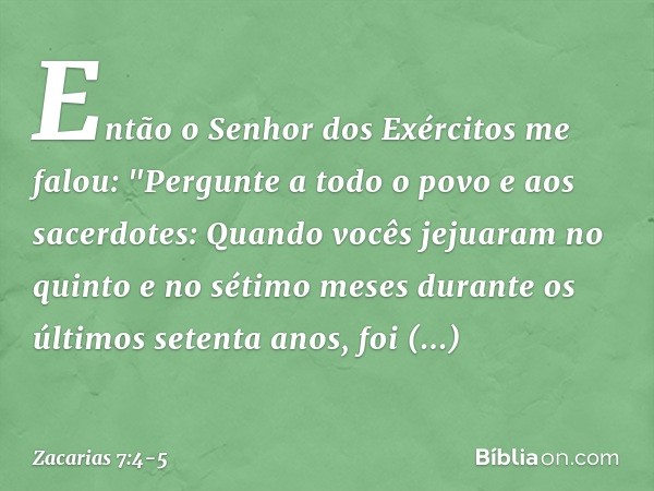 Então o Senhor dos Exércitos me falou: "Pergunte a todo o povo e aos sacerdo­tes: Quando vocês jejuaram no quinto e no sétimo meses durante os últimos setenta a