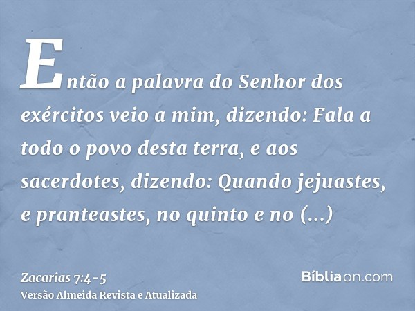 Então a palavra do Senhor dos exércitos veio a mim, dizendo:Fala a todo o povo desta terra, e aos sacerdotes, dizendo: Quando jejuastes, e pranteastes, no quint