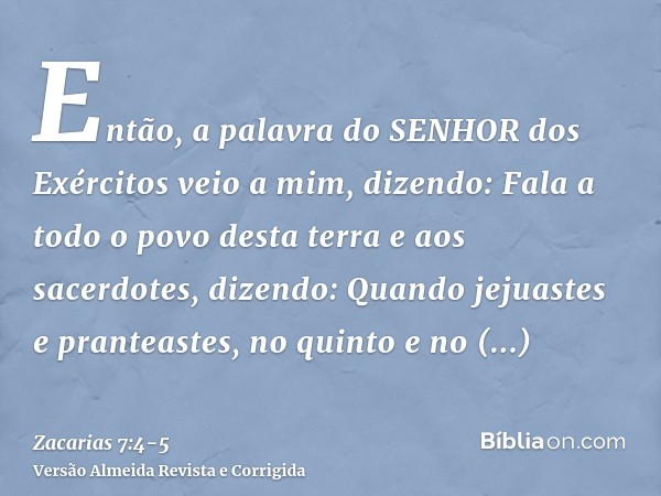 Então, a palavra do SENHOR dos Exércitos veio a mim, dizendo:Fala a todo o povo desta terra e aos sacerdotes, dizendo: Quando jejuastes e pranteastes, no quinto