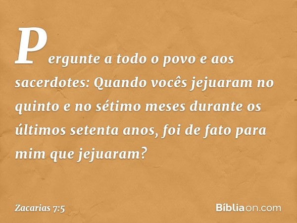 "Pergunte a todo o povo e aos sacerdo­tes: Quando vocês jejuaram no quinto e no sétimo meses durante os últimos setenta anos, foi de fato para mim que jejuaram?