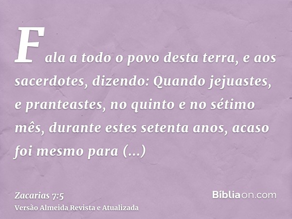 Fala a todo o povo desta terra, e aos sacerdotes, dizendo: Quando jejuastes, e pranteastes, no quinto e no sétimo mês, durante estes setenta anos, acaso foi mes